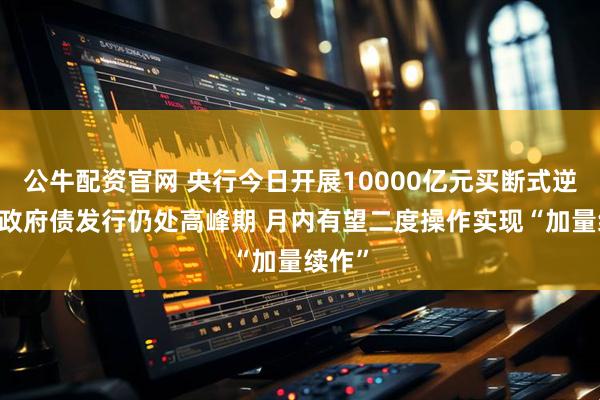 公牛配资官网 央行今日开展10000亿元买断式逆回购 政府债发行仍处高峰期 月内有望二度操作实现“加量续作”