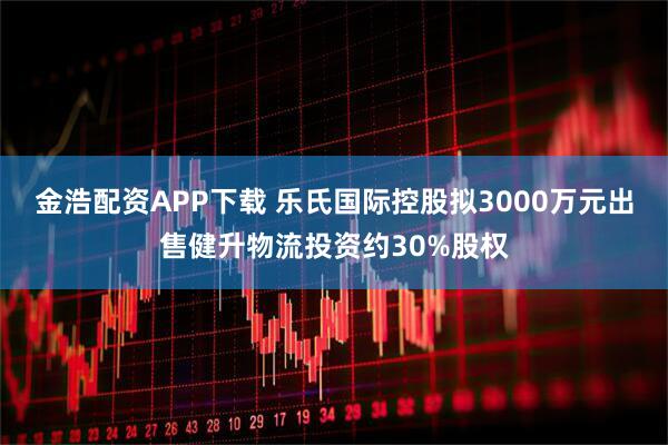金浩配资APP下载 乐氏国际控股拟3000万元出售健升物流投资约30%股权