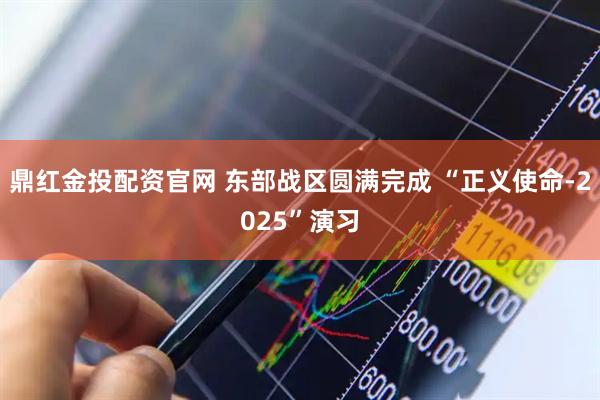 鼎红金投配资官网 东部战区圆满完成 “正义使命-2025”演习