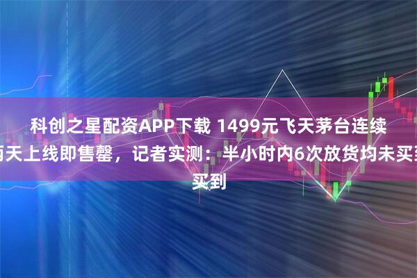 科创之星配资APP下载 1499元飞天茅台连续两天上线即售罄，记者实测：半小时内6次放货均未买到