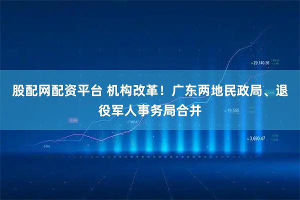 股配网配资平台 机构改革！广东两地民政局、退役军人事务局合并