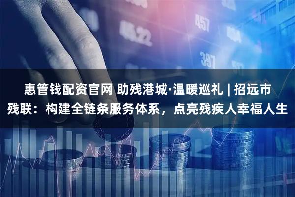 惠管钱配资官网 助残港城·温暖巡礼 | 招远市残联：构建全链条服务体系，点亮残疾人幸福人生