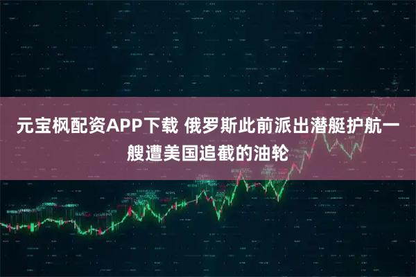 元宝枫配资APP下载 俄罗斯此前派出潜艇护航一艘遭美国追截的油轮