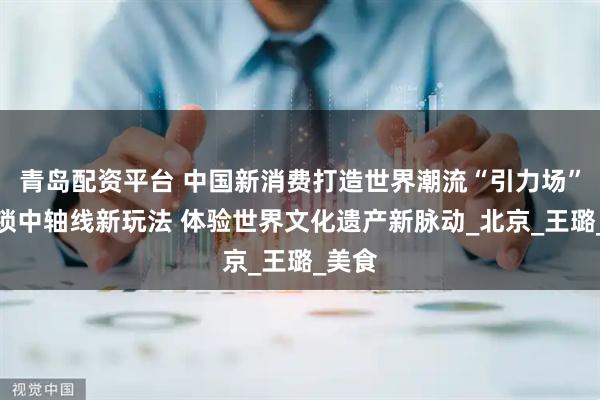 青岛配资平台 中国新消费打造世界潮流“引力场”丨解锁中轴线新玩法 体验世界文化遗产新脉动_北京_王璐_美食