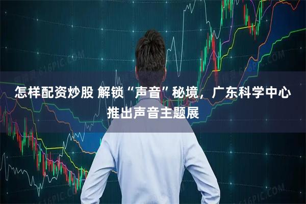 怎样配资炒股 解锁“声音”秘境，广东科学中心推出声音主题展