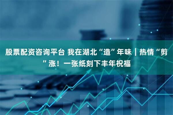 股票配资咨询平台 我在湖北“造”年味︱热情“剪”涨！一张纸刻下丰年祝福