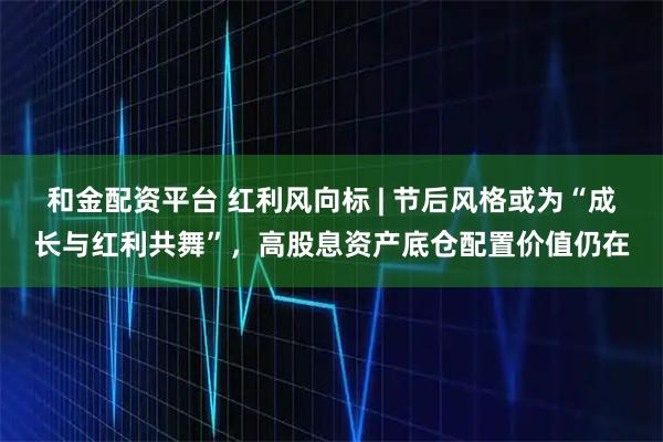 和金配资平台 红利风向标 | 节后风格或为“成长与红利共舞”，高股息资产底仓配置价值仍在