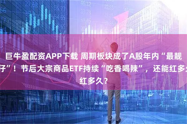 巨牛盈配资APP下载 周期板块成了A股年内“最靓的仔”！节后大宗商品ETF持续“吃香喝辣”，还能红多久？