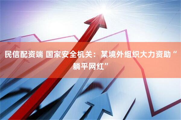 民信配资端 国家安全机关：某境外组织大力资助“躺平网红”